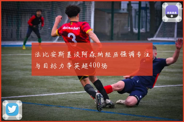 法比安斯基谈阿森纳经历强调专注与目标力争英超400场