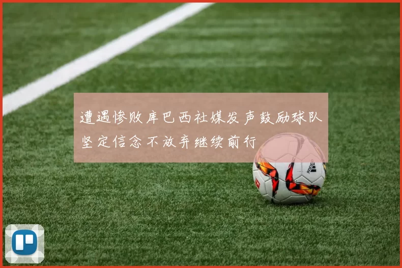 遭遇惨败库巴西社媒发声鼓励球队坚定信念不放弃继续前行