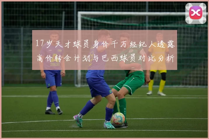 17岁天才球员身价千万经纪人透露高价转会计划与巴西球员对比分析