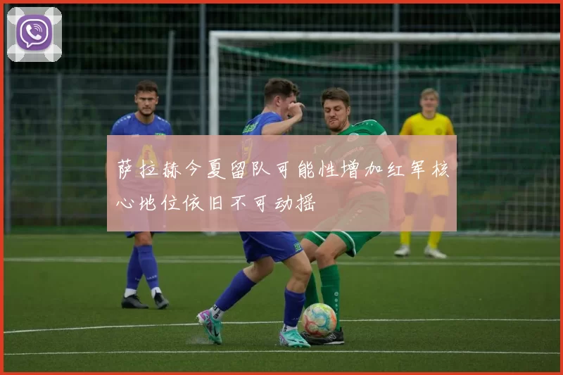 萨拉赫今夏留队可能性增加红军核心地位依旧不可动摇