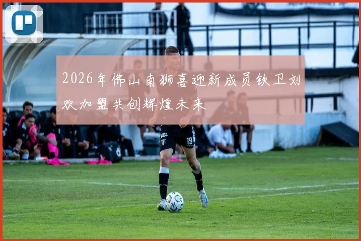 2026年佛山南狮喜迎新成员铁卫刘欢加盟共创辉煌未来