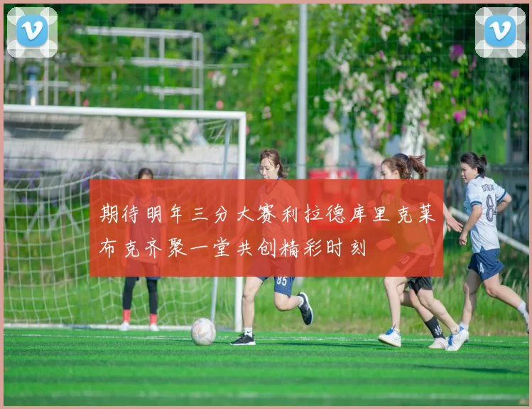 期待明年三分大赛利拉德库里克莱布克齐聚一堂共创精彩时刻