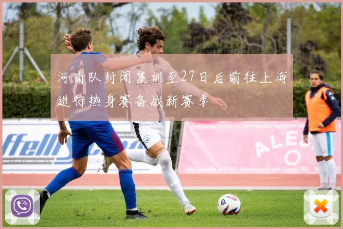 河南队封闭集训至27日后前往上海进行热身赛备战新赛季