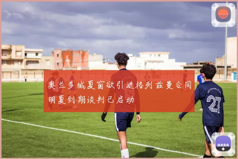奥兰多城夏窗欲引进格列兹曼合同明夏到期谈判已启动