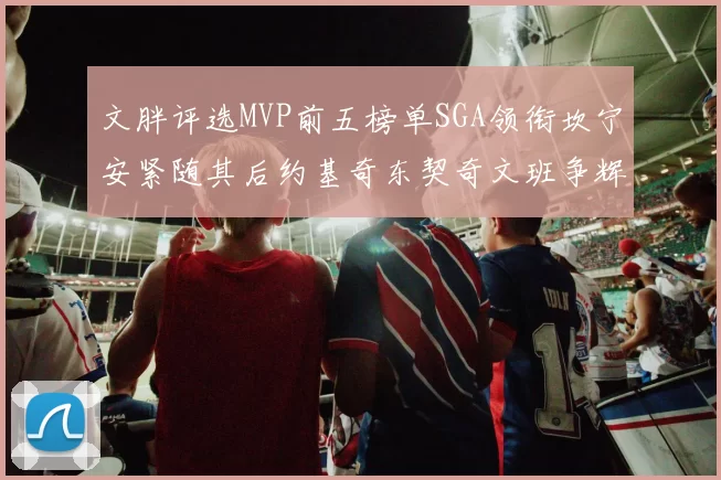 文胖评选MVP前五榜单SGA领衔坎宁安紧随其后约基奇东契奇文班争辉