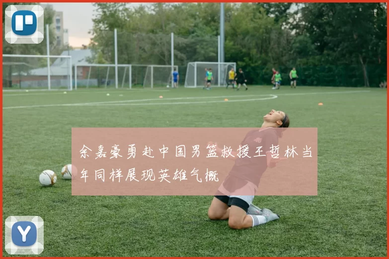 余嘉豪勇赴中国男篮救援王哲林当年同样展现英雄气概