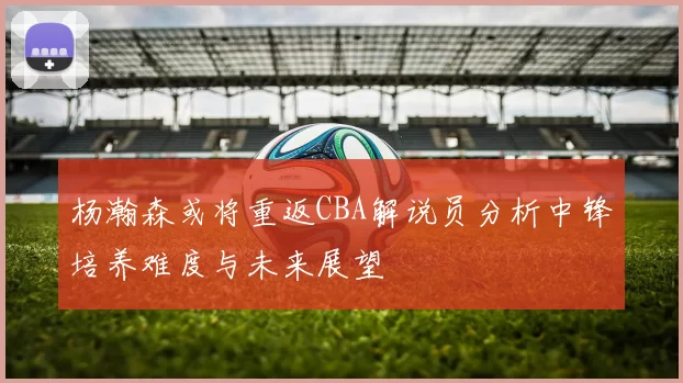 杨瀚森或将重返CBA解说员分析中锋培养难度与未来展望