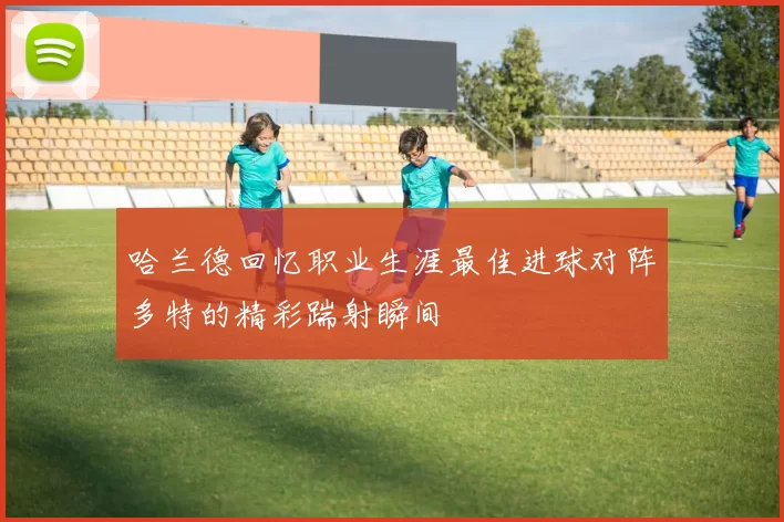哈兰德回忆职业生涯最佳进球对阵多特的精彩踹射瞬间