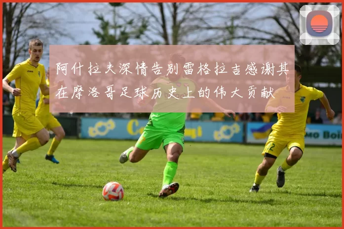 阿什拉夫深情告别雷格拉吉感谢其在摩洛哥足球历史上的伟大贡献
