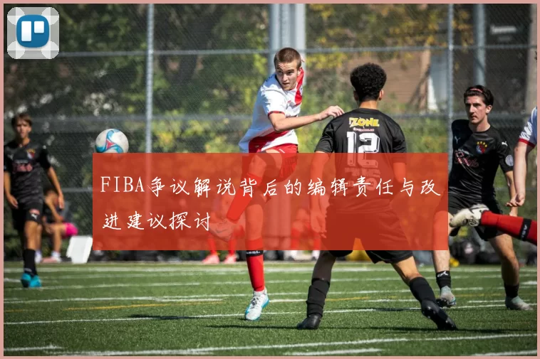 FIBA争议解说背后的编辑责任与改进建议探讨