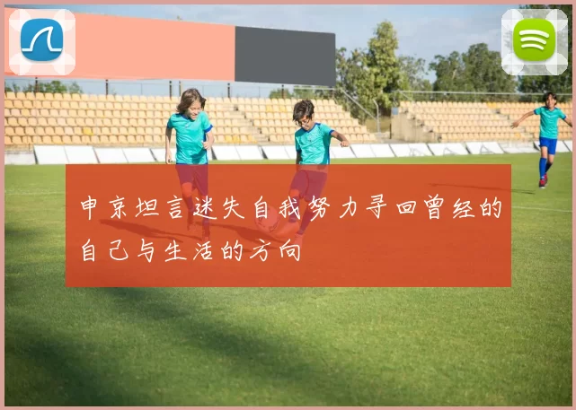 申京坦言迷失自我努力寻回曾经的自己与生活的方向