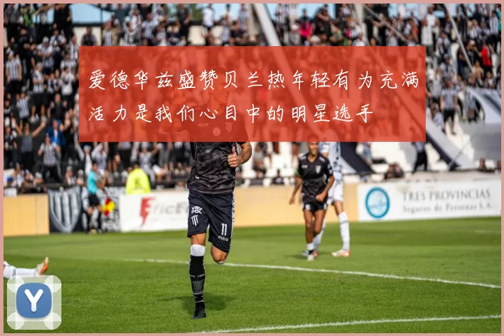 爱德华兹盛赞贝兰热年轻有为充满活力是我们心目中的明星选手