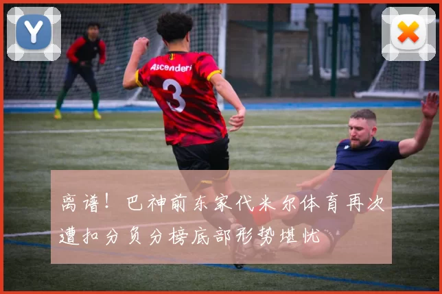 离谱！巴神前东家代米尔体育再次遭扣分负分榜底部形势堪忧