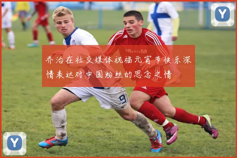乔治在社交媒体祝福元宵节快乐深情表达对中国粉丝的思念之情